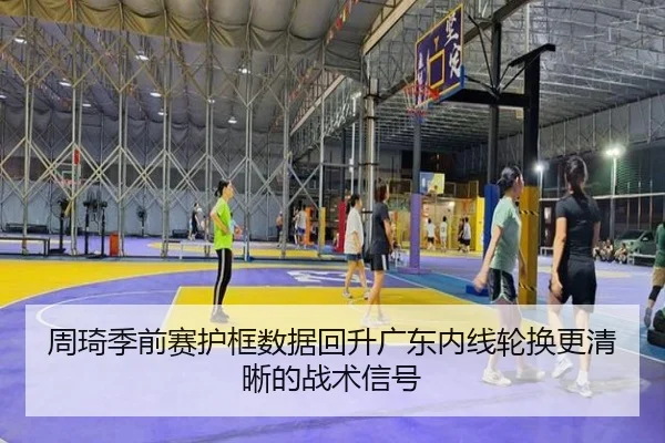 周琦季前赛护框数据回升广东内线轮换更清晰的战术信号